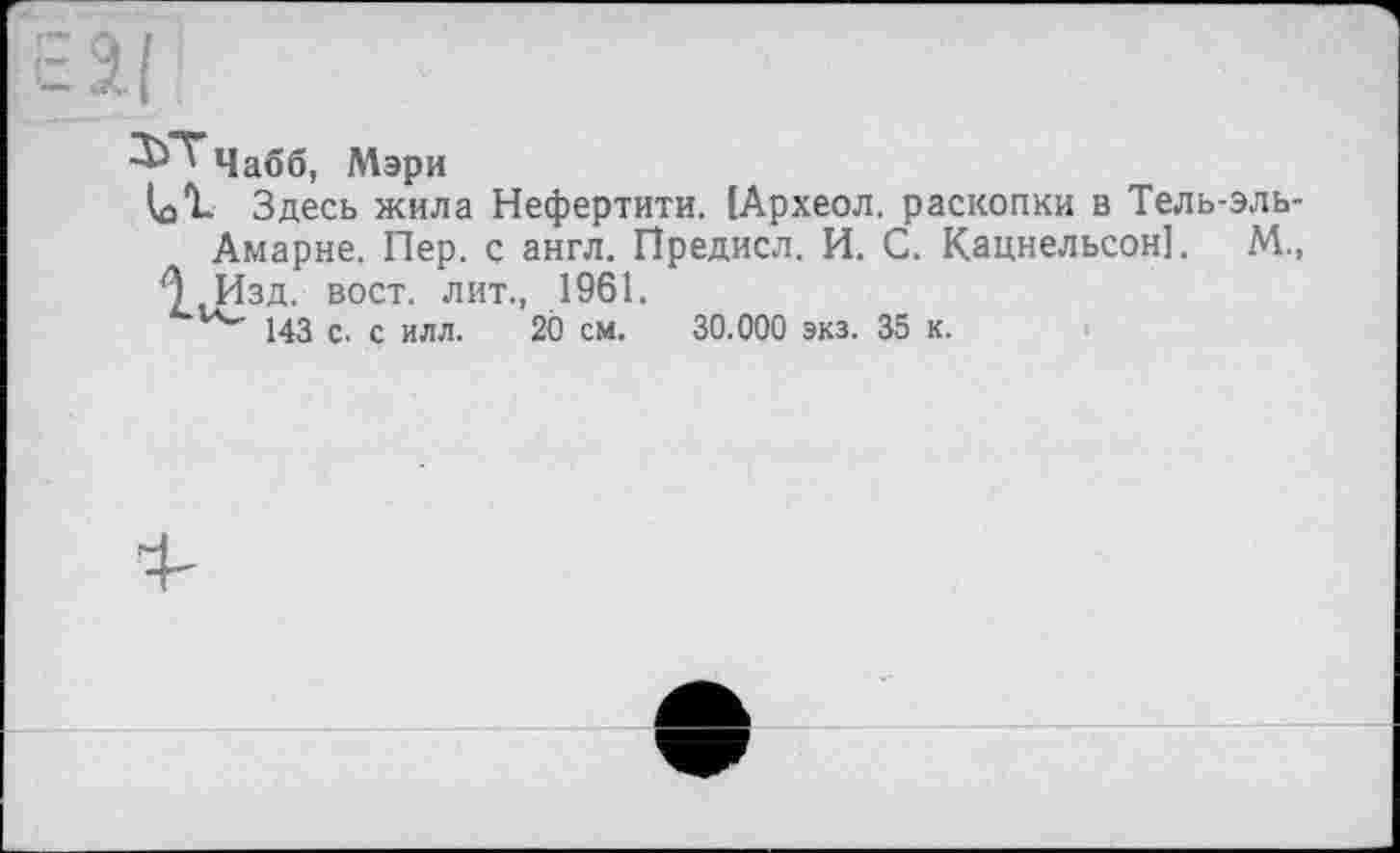 ﻿Е2.(
-^”^Чабб, Мэри
Здесь жила Нефертити. (Археол. раскопки в Тель-эль-Амарне. Пер. с англ. Предисл. И. С. Кацнельсон]. М., £) .Изд. вост, лит., 1961.
143 с. с илл. 2Ô см. 30.000 экз. 35 к.